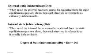 External static indeterminacy(Dse):
• When an all the external reactions cannot be evaluated from the static
equilibrium equations alone, then such structure is referred to as
externally indeterminate.
Internal static indeterminacy(Dsi):
• When an all the internal forces cannot be evaluated from the static
equilibrium equations alone, then such structure is referred to as
internally indeterminate.
Degree of Static indeterminacy(Ds) = Dse + Dsi
03-08-2020 vempati shiva
 