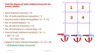 • Find the degree of static indeterminacy for the
frames shown:
• No of external reactions = 9;
• No. of static equilibrium equations = 3
• External static indeterminacy(Dse) = 9 – 3 = 6;
• No. of closed loops(c) = 4;
• No. of internal releases(rr) = 0;
• No. of unknowns in a closed loop = 3c.
• Internal static indeterminacy(Dsi) = 3c – rr.
= 3X4 – 0 = 12;
Ds = Dse + Dsi;
∴ degree of static indeterminacy(Ds) = 6 + 12 = 18
= 18 (Indeterminate structure)
03-08-2020 vempati shiva
 