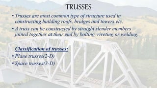TRUSSES
• Trusses are most common type of structure used in
constructing building roofs, bridges and towers etc.
• A truss can be constructed by straight slender members
joined together at their end by bolting, riveting or welding.
Classification of trusses:
• Plane trusses(2-D)
• Space trusses(3-D)
03-08-2020 vempati shiva
 