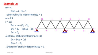 Example-2:
re = 4;
Dse = 4 – 3 = 1;
∴external static indeterminacy = 1
m = 23;
j = 13;
Dsi = m – (2j - 3);
Dsi = 23 – (2X13 – 3);
Dsi = 0;
∴internal static indeterminacy = 0;
Ds = Dse + Dsi
Ds = 1 – 0;
∴Degree of static indeterminacy = 1
03-08-2020 vempati shiva
 