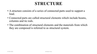 STRUCTURE
• A structure consists of a series of connected parts used to support a
load.
• Connected parts are called structural elements which include beams,
columns and tie rods.
• The combination of structural elements and the materials from which
they are composed is referred to as structural system.
03-08-2020 vempati shiva
 
