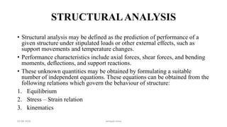 STRUCTURALANALYSIS
• Structural analysis may be defined as the prediction of performance of a
given structure under stipulated loads or other external effects, such as
support movements and temperature changes.
• Performance characteristics include axial forces, shear forces, and bending
moments, deflections, and support reactions.
• These unknown quantities may be obtained by formulating a suitable
number of independent equations. These equations can be obtained from the
following relations which govern the behaviour of structure:
1. Equilibrium
2. Stress – Strain relation
3. kinematics
03-08-2020 vempati shiva
 