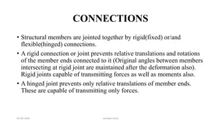 CONNECTIONS
• Structural members are jointed together by rigid(fixed) or/and
flexible(hinged) connections.
• A rigid connection or joint prevents relative translations and rotations
of the member ends connected to it (Original angles between members
intersecting at rigid joint are maintained after the deformation also).
Rigid joints capable of transmitting forces as well as moments also.
• A hinged joint prevents only relative translations of member ends.
These are capable of transmitting only forces.
03-08-2020 vempati shiva
 
