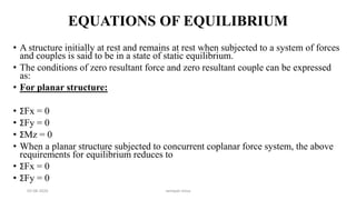 EQUATIONS OF EQUILIBRIUM
• A structure initially at rest and remains at rest when subjected to a system of forces
and couples is said to be in a state of static equilibrium.
• The conditions of zero resultant force and zero resultant couple can be expressed
as:
• For planar structure:
• ΣFx = 0
• ΣFy = 0
• ΣMz = 0
• When a planar structure subjected to concurrent coplanar force system, the above
requirements for equilibrium reduces to
• ΣFx = 0
• ΣFy = 0
03-08-2020 vempati shiva
 