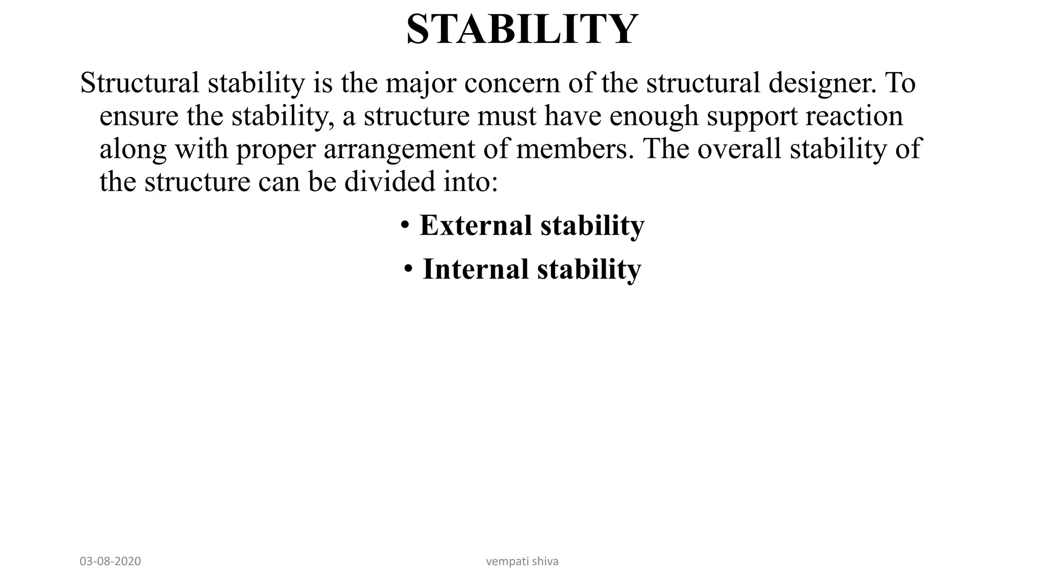 STABILITY
Structural stability is the major concern of the structural designer. To
ensure the stability, a structure must have enough support reaction
along with proper arrangement of members. The overall stability of
the structure can be divided into:
• External stability
• Internal stability
03-08-2020 vempati shiva
 