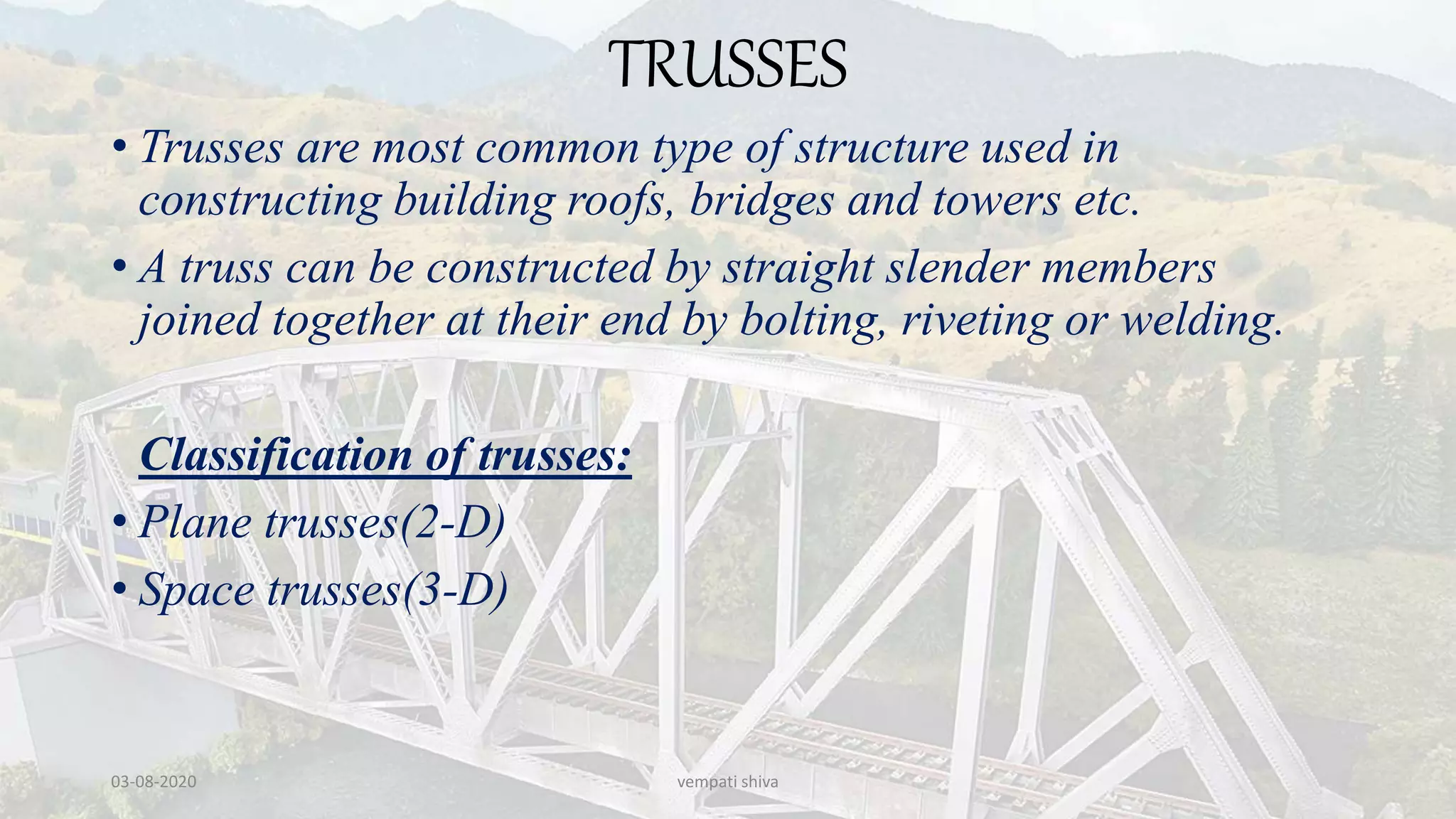 TRUSSES
• Trusses are most common type of structure used in
constructing building roofs, bridges and towers etc.
• A truss can be constructed by straight slender members
joined together at their end by bolting, riveting or welding.
Classification of trusses:
• Plane trusses(2-D)
• Space trusses(3-D)
03-08-2020 vempati shiva
 