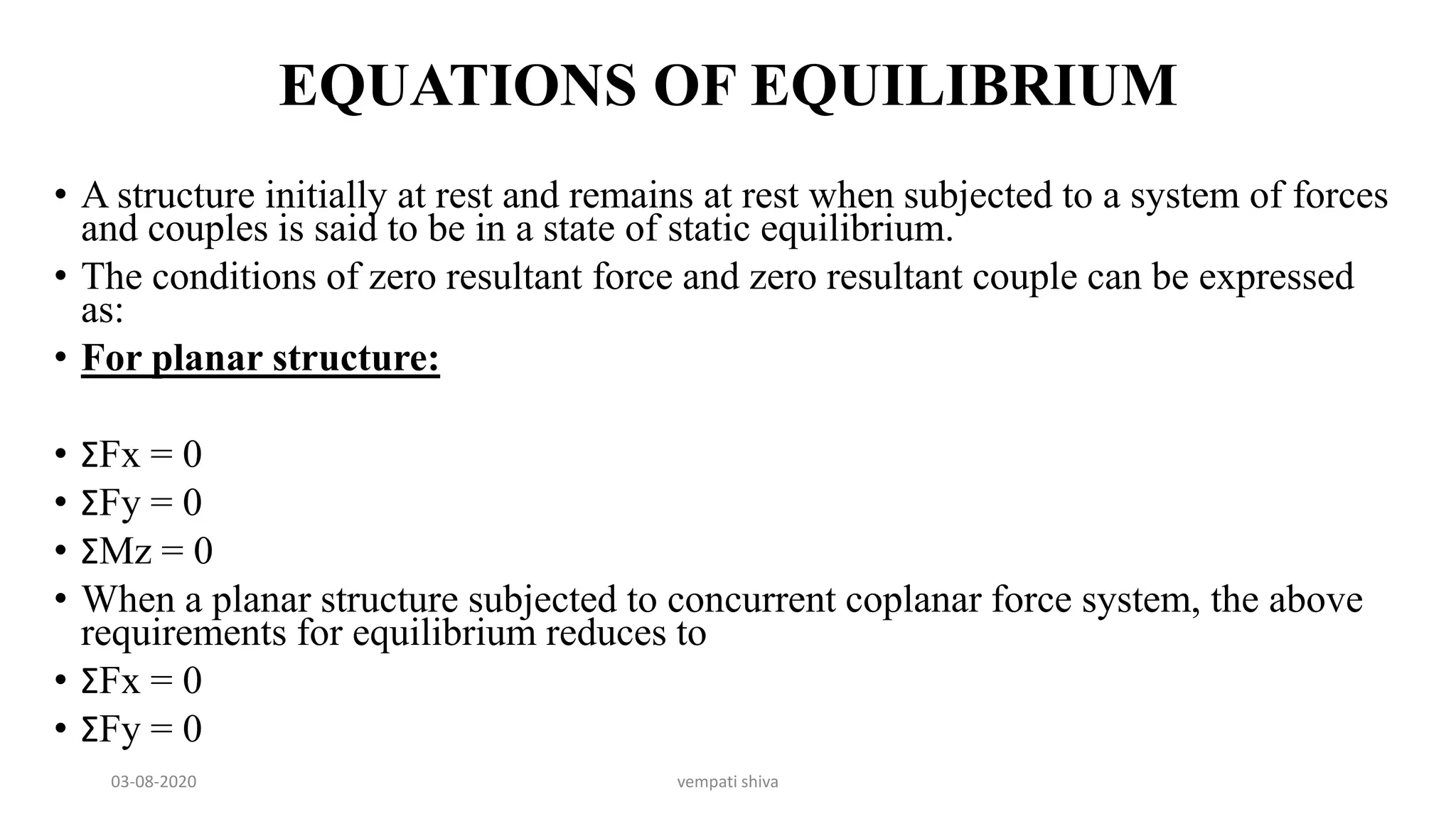 EQUATIONS OF EQUILIBRIUM
• A structure initially at rest and remains at rest when subjected to a system of forces
and couples is said to be in a state of static equilibrium.
• The conditions of zero resultant force and zero resultant couple can be expressed
as:
• For planar structure:
• ΣFx = 0
• ΣFy = 0
• ΣMz = 0
• When a planar structure subjected to concurrent coplanar force system, the above
requirements for equilibrium reduces to
• ΣFx = 0
• ΣFy = 0
03-08-2020 vempati shiva
 