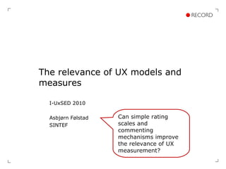 The relevance of UX models and measures I-UxSED 2010 Asbjørn Følstad SINTEF Can simple rating scales and commenting mechanisms improve the relevance of UX measurement? 