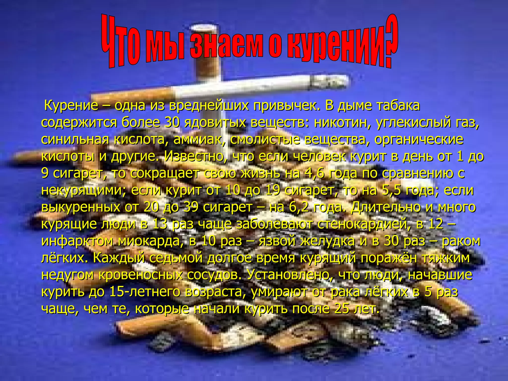 Курение – одна из вреднейших привычек. В дыме табака содержится более 30 ядовитых веществ: никотин, углекислый газ, синильная кислота, аммиак, смолистые вещества, органические кислоты и другие. Известно, что если человек курит в день от 1 до 9 сигарет, то сокращает свою жизнь на 4,6 года по сравнению с некурящими; если курит от 10 до 19 сигарет, то на 5,5 года; если выкуренных от 20 до 39 сигарет – на 6,2 года. Длительно и много курящие люди в 13 раз чаще заболевают стенокардией, в 12 – инфарктом миокарда, в 10 раз – язвой желудка и в 30 раз – раком лёгких. Каждый седьмой долгое время курящий поражён тяжким недугом кровеносных сосудов. Установлено, что люди, начавшие курить до 15-летнего возраста, умирают от рака лёгких в 5 раз чаще, чем те, которые начали курить после 25 лет.  Что мы знаем о курении? 