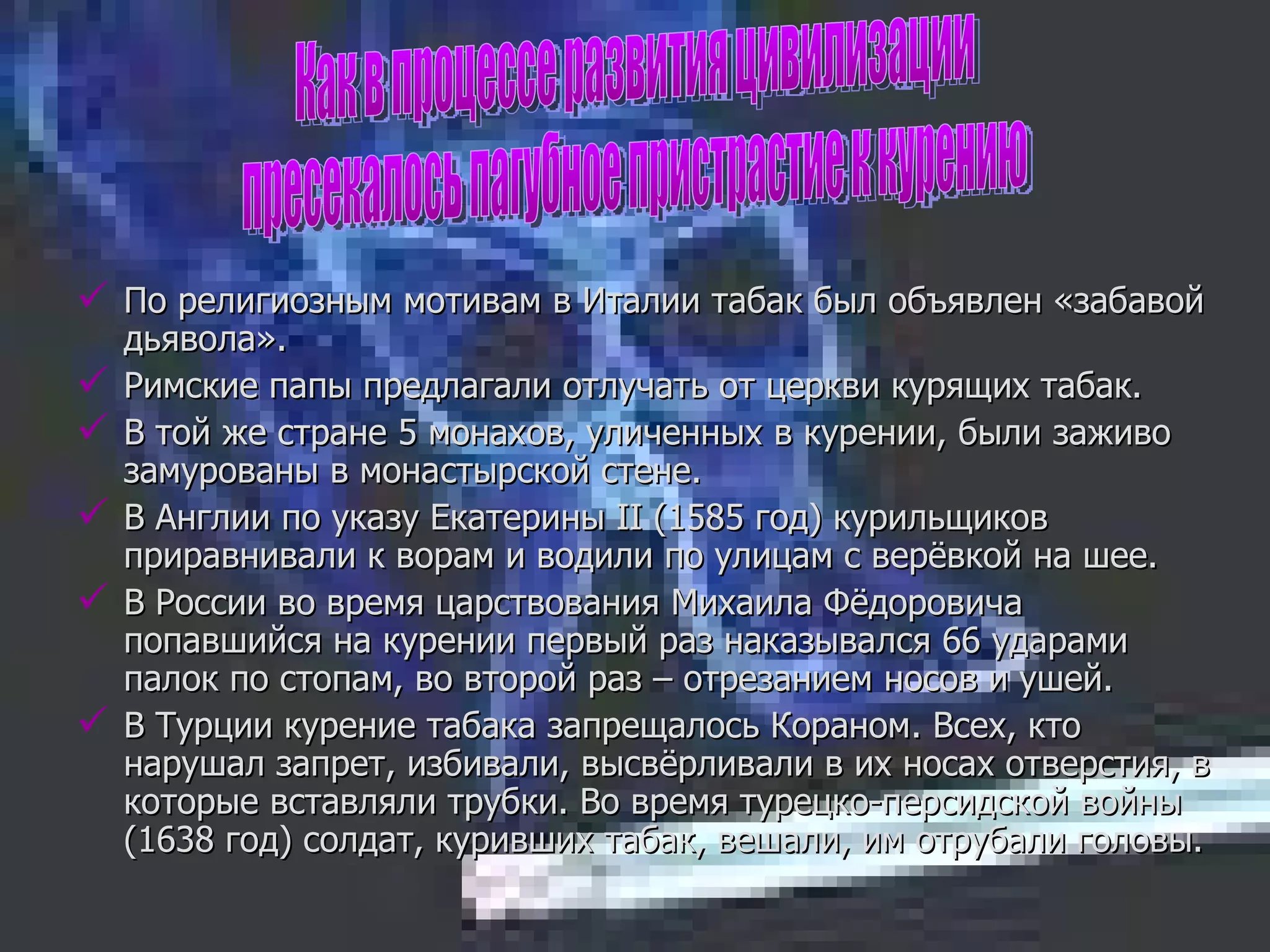 По религиозным мотивам в Италии табак был объявлен «забавой дьявола». Римские папы предлагали отлучать от церкви курящих табак. В той же стране 5 монахов, уличенных в курении, были заживо замурованы в монастырской стене. В Англии по указу Екатерины  II  (1585 год) курильщиков приравнивали к ворам и водили по улицам с верёвкой на шее. В России во время царствования Михаила Фёдоровича попавшийся на курении первый раз наказывался 66 ударами палок по стопам, во второй раз – отрезанием носов и ушей. В Турции курение табака запрещалось Кораном. Всех, кто нарушал запрет, избивали, высвёрливали в их носах отверстия, в которые вставляли трубки. Во время турецко-персидской войны (1638 год) солдат, куривших табак, вешали, им отрубали головы. Как в процессе развития цивилизации пресекалось пагубное пристрастие к курению 