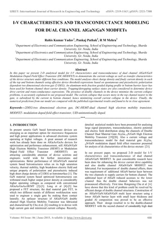 IJRET: International Journal of Research in Engineering and Technology eISSN: 2319-1163 | pISSN: 2321-7308
_______________________________________________________________________________________
Volume: 04 Issue: 06 | June-2015, Available @ http://www.ijret.org 430
I-V CHARACTERISTICS AND TRANSCONDUCTANCE MODELING
FOR DUAL CHANNEL AlGaN/GaN MODFETs
Rahis Kumar Yadav1
, Pankaj Pathak2
, R M Mehra3
1
Department of Electronics and Communication Engineering, School of Engineering and Technology, Sharda
University, Gr. Noida, India
2
Department of Electronics and Communication Engineering, School of Engineering and Technology, Sharda
University, Gr. Noida, India
3
Department of Electronics and Communication Engineering, School of Engineering and Technology, Sharda
University, Gr. Noida, India
Abstract
In this paper we present 2-D analytical model for I-V characteristics and transconductance of dual channel AlGaN/GaN
Modulation Doped Field Effect Transistor (DC-MODFET) to demonstrate the current-voltage as well as transfer characteristics
of the device structure under different bias conditions. The model analyses sheet charge density and finaly current density in each
of the top and bottom channels using effective device threshold expressions based on spontaneous and piezoelectric polarization
dependent two dimensional electron gas (2-DEG). An aluminum mole fraction graded doping profile in bottom barrier layer has
been used for bottom channel sheet carrier density. Trapping/detrapping surface states are also considered to determine device
drive current and trans-conductance expressions. The presence of double channels in the device minimize the current collapse
problems, is accurately explained in our proposed model. The current collapse that occurs more in the top channel nearer to the
gate, is subsidized by the current in bottom channel, hence minimizing overall current collapse in the device. Finally, the
numerical predictions from our model are compared with the published experimental results and found to be in close agreement.
Keywords—2DEG-two dimensional electron gas, DC-HEMT-dual channel high electron mobility transistor,
MODFET- modulation doped field effect transistor, UID-unintentionally doped.
-----------------------------------------------------------------------***------------------------------------------------------------------
1. INTRODUCTION
In present senerio GaN based hetrostructure devices are
emerging as an important option for microwave frequencies
and high power applications in advanced electronic system
operating at higher voltages. A great amount of research
work has already been done on AlGaAs/GaAs devices for
optimization and performace enhancement, still AlGaN/GaN
High Electron Mobility Transistor (HEMT) or Modulation
Doped Field Effect Transistor (MODFET) are
attracting considerable attention of device scintists and
engineers world wide for further innovations and
optimizations. Better performance of AlGaN/GaN material
system based hetrostructures relies on its high saturation
velocity, thermal stability, high breakdown electric field and
unique property of polarization and piezoelectric induced
high sheet charge density of 2-DEG at hetrointerface [1]. The
GaN material system based optimized hetrostructures can
withstand much higher output power density at considerably
higher operating voltages as compared with conventional
AlGaAs/GaAs-HEMT [2]-[3]. Long et al [4]-[5] has
proposed a FET structure, the dual material gate FET, in
which two different metals of different workfunction were
used to engineer a single gate by making them contact
laterally. An epilayer structure of AlGaN/GaN double
channel High Electron Mobility Transistor was fabricated
and characterised by Chu et.al. [6] resulting in to device with
high current gain and minimized current collapse. Recently,
detailed analytical models have been presented for analysing
large signal parameters, transconductance, electric potential
and electric field distribution along the channels of Double
Channel Dual Material Gate AlmGa1-mN/GaN High Electron
Mobility Transistor [19][20]. Also a current voltage and
transconductance model for dual material gate AlmGa1-
mN/GaN modulation doped field effect transistor presented
for analysis of dc characteristics of the device strcture [21].
In our present paper, we proposed 2-D model for I-V
characteristics and transconductance of dual channel
AlGaN/GaN MODFET. In past considerable research have
been done for enhancing the device current drive capability
and also double channel AlGaN/GaN MODFET was
fabricated. For incorporation of double channel effects, there
was requirement of additional AlGaN barrier layer between
the two channels to supply carriers for bottom channel. The
additional layer of AlGaN reduced accesses to the lower
channel thus the double channel behaviors was not
pronounced effectively. First time Rongming Chu et al [6]
have shown that this kind of problem could be resolved by
efficient design of double channel structures. Construction of
an AlGaN/GaN/AlGaN/GaN multi layer structure using a
lower AlGaN barrier layer with small layer thickness and
graded Al composition was proved to be an effective
approach. Their design resulted in to the double-channel
MODFET with the second channel of considerably high sheet
 