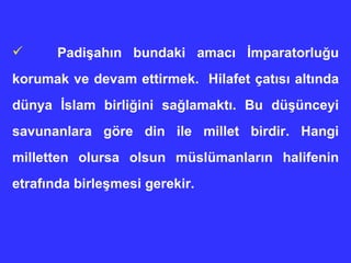 Padişahın bundaki amacı İmparatorluğu korumak ve devam ettirmek.  Hilafet çatısı altında dünya İslam birliğini sağlamaktı. Bu düşünceyi savunanlara göre din ile millet birdir. Hangi milletten olursa olsun müslümanların halifenin etrafında birleşmesi gerekir.  
