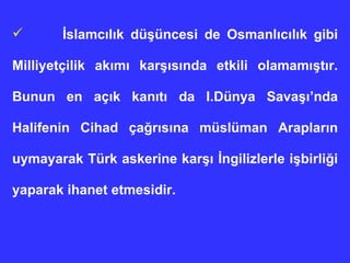 İslamcılık düşüncesi de Osmanlıcılık gibi Milliyetçilik akımı karşısında etkili olamamıştır. Bunun en açık kanıtı da I.Dünya Savaşı’nda Halifenin Cihad çağrısına müslüman Arapların uymayarak Türk askerine karşı İngilizlerle işbirliği yaparak ihanet etmesidir.  