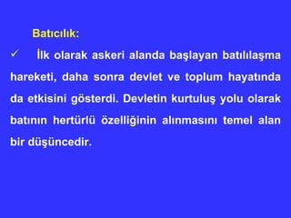 Batıcılık: İlk olarak askeri alanda başlayan batılılaşma hareketi, daha sonra devlet ve toplum hayatında da etkisini gösterdi. Devletin kurtuluş yolu olarak batının hertürlü özelliğinin alınmasını temel alan bir düşüncedir. 