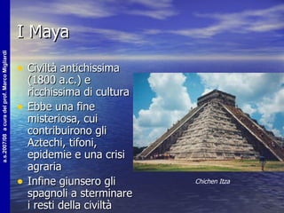 I Maya Civiltà antichissima (1800 a.c.) e ricchissima di cultura Ebbe una fine misteriosa, cui contribuirono gli Aztechi, tifoni, epidemie e una crisi agraria Infine giunsero gli spagnoli a sterminare i resti della civiltà Chichen Itza 