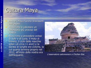 Cultura Maya Anche i Maya furono bravissimi astronomi  Riuscirono a calcolare un calendario più preciso del nostro  Riuscirono a prevedere eclissi di Sole e di Luna, il moto di Venere, il ciclo delle macchie solari (di circa 11 anni) e la durata di lunghe ere cicliche, la cui quarta termina proprio nel 2012, all’inizio della nostra era dell’Acquario.  L’osservatorio astronomico a Chichen Itza 