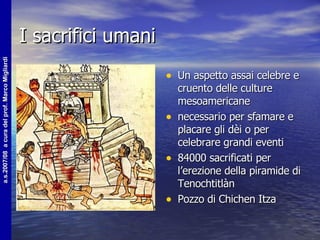 I sacrifici umani Un aspetto assai celebre e cruento delle culture mesoamericane  necessario per sfamare e placare gli dèi o per celebrare grandi eventi 84000 sacrificati per l’erezione della piramide di Tenochtitlàn Pozzo di Chichen Itza 