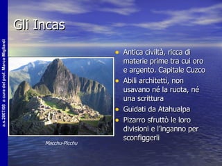 Gli Incas Antica civiltà, ricca di materie prime tra cui oro e argento. Capitale Cuzco Abili architetti, non usavano né la ruota, né una scrittura Guidati da Atahualpa Pizarro sfruttò le loro divisioni e l’inganno per sconfiggerli Macchu-Picchu 