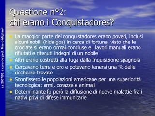 Questione n°2:  chi erano i Conquistadores? La maggior parte dei conquistadores erano poveri, inclusi alcuni nobili (hidalgos) in cerca di fortuna, visto che le crociate si erano ormai concluse e i lavori manuali erano rifiutati e ritenuti indegni di un nobile Altri erano costretti alla fuga dalla Inquisizione spagnola Cercavano terre e oro e potevano tenersi una % delle ricchezze trovate Sconfissero le popolazioni americane per una superiorità tecnologica: armi, corazze e animali Determinante fu però la diffusione di nuove malattie fra i nativi privi di difese immunitarie 