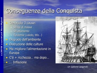 Conseguenze della Conquista Genocidio 3 cause: Stragi di massa Sfruttamento Epidemie (vaiolo, tifo…) Degrado dell’ambiente Distruzione delle culture Ma migliora l’alimentazione in Europa C’è + ricchezza… ma dopo… …  Inflazione Un Galeone spagnolo 