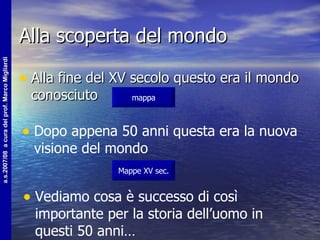 Alla scoperta del mondo Alla fine del XV secolo questo era il mondo conosciuto mappa Dopo appena 50 anni questa era la nuova visione del mondo Mappe XV sec. Vediamo cosa è successo di così importante per la storia dell’uomo in questi 50 anni… 