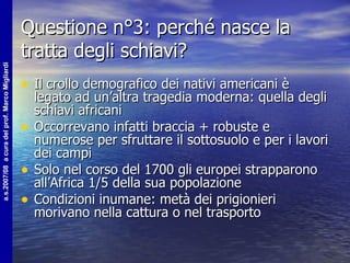 Questione n°3: perché nasce la tratta degli schiavi? Il crollo demografico dei nativi americani è legato ad un’altra tragedia moderna: quella degli schiavi africani Occorrevano infatti braccia + robuste e numerose per sfruttare il sottosuolo e per i lavori dei campi Solo nel corso del 1700 gli europei strapparono all’Africa 1/5 della sua popolazione Condizioni inumane: metà dei prigionieri morivano nella cattura o nel trasporto 