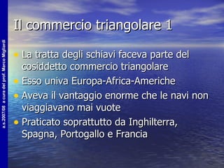 Il commercio triangolare 1 La tratta degli schiavi faceva parte del cosiddetto commercio triangolare Esso univa Europa-Africa-Americhe Aveva il vantaggio enorme che le navi non viaggiavano mai vuote Praticato soprattutto da Inghilterra, Spagna, Portogallo e Francia 