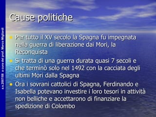 Cause politiche Per tutto il XV secolo la Spagna fu impegnata nella guerra di liberazione dai Mori, la Reconquista Si tratta di una guerra durata quasi 7 secoli e che terminò solo nel 1492 con la cacciata degli ultimi Mori dalla Spagna Ora i sovrani cattolici di Spagna, Ferdinando e Isabella potevano investire i loro tesori in attività non belliche e accettarono di finanziare la spedizione di Colombo 