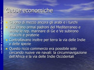Cause economiche Ci sono di mezzo ancora gli arabi e i turchi Essi erano ormai padroni del Mediterraneo e anche le rep. marinare di Ge e Ve subirono attacchi e piraterie Controllavano inoltre per terra la via delle Indie e delle spezie Questo ricco commercio era possibile solo cercando nuove vie navali: la circumnavigazione dell’Africa e la via delle Indie Occidentali 