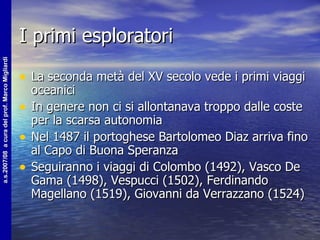 I primi esploratori La seconda metà del XV secolo vede i primi viaggi oceanici In genere non ci si allontanava troppo dalle coste per la scarsa autonomia Nel 1487 il portoghese Bartolomeo Diaz arriva fino al Capo di Buona Speranza Seguiranno i viaggi di Colombo (1492), Vasco De Gama (1498), Vespucci (1502), Ferdinando Magellano (1519), Giovanni da Verrazzano (1524) 