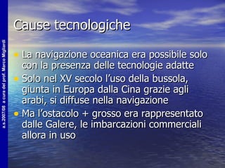 Cause tecnologiche La navigazione oceanica era possibile solo con la presenza delle tecnologie adatte Solo nel XV secolo l’uso della bussola, giunta in Europa dalla Cina grazie agli arabi, si diffuse nella navigazione Ma l’ostacolo + grosso era rappresentato dalle Galere, le imbarcazioni commerciali allora in uso 