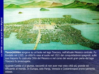Tenochtitlán  sorgeva su un'isola nel lago Texcoco, nell'attuale Messico centrale. Fu fondata nel 1325. La città fu rasa al suolo nel 1521 dai  conquistadores  spagnoli: sulle sue macerie fu costruita Città del Messico e nel corso dei secoli gran parte del lago Texcoco fu prosciugata.  Quando Cortés vi ci giunse, raccontò di non aver mai visto città più grande ed efficiente al mondo. In Europa, solo Parigi, Venezia e Costantinopoli erano talmente estese.  