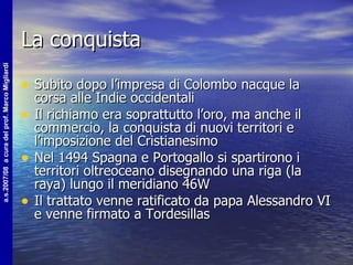 La conquista Subito dopo l’impresa di Colombo nacque la corsa alle Indie occidentali Il richiamo era soprattutto l’oro, ma anche il commercio, la conquista di nuovi territori e l’imposizione del Cristianesimo Nel 1494 Spagna e Portogallo si spartirono i territori oltreoceano disegnando una riga (la raya) lungo il meridiano 46W Il trattato venne ratificato da papa Alessandro VI e venne firmato a Tordesillas 
