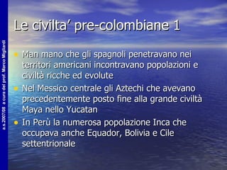 Le civilta’ pre-colombiane 1 Man mano che gli spagnoli penetravano nei territori americani incontravano popolazioni e civiltà ricche ed evolute Nel Messico centrale gli Aztechi che avevano precedentemente posto fine alla grande civiltà Maya nello Yucatan In Perù la numerosa popolazione Inca che occupava anche Equador, Bolivia e Cile settentrionale 