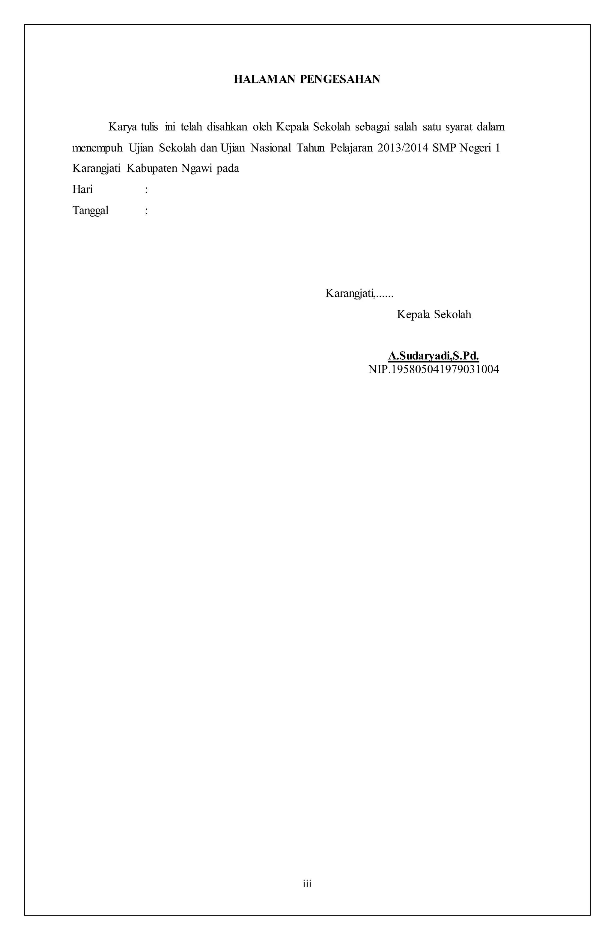 iii
HALAMAN PENGESAHAN
Karya tulis ini telah disahkan oleh Kepala Sekolah sebagai salah satu syarat dalam
menempuh Ujian Sekolah dan Ujian Nasional Tahun Pelajaran 2013/2014 SMP Negeri 1
Karangjati Kabupaten Ngawi pada
Hari :
Tanggal :
Karangjati,......
Kepala Sekolah
A.Sudaryadi,S.Pd.
NIP.195805041979031004
 