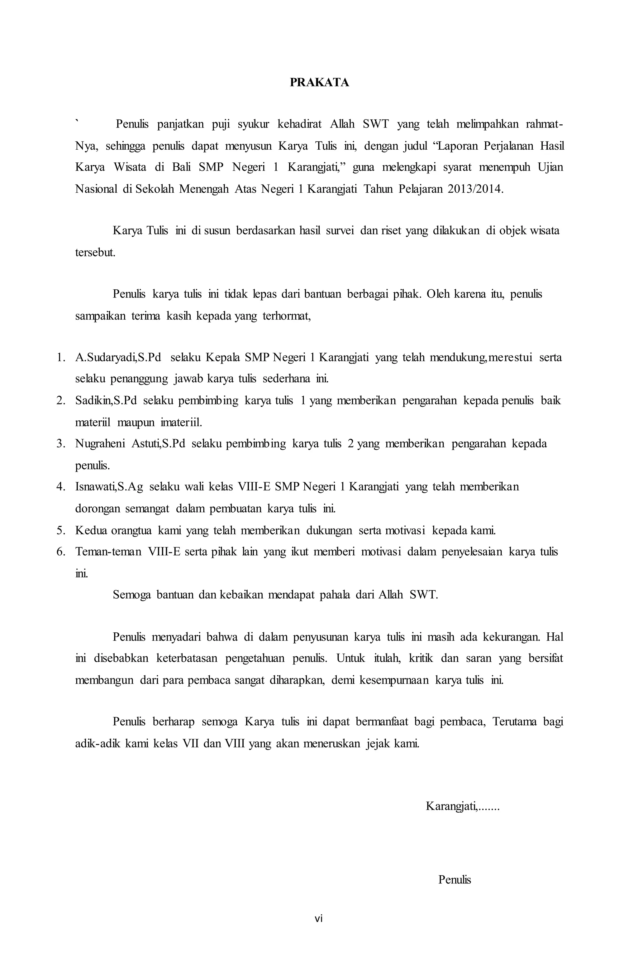 vi
PRAKATA
` Penulis panjatkan puji syukur kehadirat Allah SWT yang telah melimpahkan rahmat-
Nya, sehingga penulis dapat menyusun Karya Tulis ini, dengan judul “Laporan Perjalanan Hasil
Karya Wisata di Bali SMP Negeri 1 Karangjati,” guna melengkapi syarat menempuh Ujian
Nasional di Sekolah Menengah Atas Negeri 1 Karangjati Tahun Pelajaran 2013/2014.
Karya Tulis ini di susun berdasarkan hasil survei dan riset yang dilakukan di objek wisata
tersebut.
Penulis karya tulis ini tidak lepas dari bantuan berbagai pihak. Oleh karena itu, penulis
sampaikan terima kasih kepada yang terhormat,
1. A.Sudaryadi,S.Pd selaku Kepala SMP Negeri 1 Karangjati yang telah mendukung,merestui serta
selaku penanggung jawab karya tulis sederhana ini.
2. Sadikin,S.Pd selaku pembimbing karya tulis 1 yang memberikan pengarahan kepada penulis baik
materiil maupun imateriil.
3. Nugraheni Astuti,S.Pd selaku pembimbing karya tulis 2 yang memberikan pengarahan kepada
penulis.
4. Isnawati,S.Ag selaku wali kelas VIII-E SMP Negeri 1 Karangjati yang telah memberikan
dorongan semangat dalam pembuatan karya tulis ini.
5. Kedua orangtua kami yang telah memberikan dukungan serta motivasi kepada kami.
6. Teman-teman VIII-E serta pihak lain yang ikut memberi motivasi dalam penyelesaian karya tulis
ini.
Semoga bantuan dan kebaikan mendapat pahala dari Allah SWT.
Penulis menyadari bahwa di dalam penyusunan karya tulis ini masih ada kekurangan. Hal
ini disebabkan keterbatasan pengetahuan penulis. Untuk itulah, kritik dan saran yang bersifat
membangun dari para pembaca sangat diharapkan, demi kesempurnaan karya tulis ini.
Penulis berharap semoga Karya tulis ini dapat bermanfaat bagi pembaca, Terutama bagi
adik-adik kami kelas VII dan VIII yang akan meneruskan jejak kami.
Karangjati,.......
Penulis
 