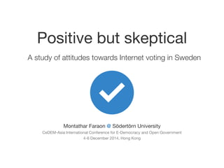 Positive but skeptical
A study of attitudes towards Internet voting in Sweden
Montathar Faraon @ Södertörn University

CeDEM-Asia International Conference for E-Democracy and Open Government

4-6 December 2014, Hong Kong
 