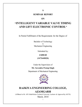 i
A
SEMINAR REPORT
ON
“INTELLIGENT VARIABLE VALVE TIMING
AND LIFT ELECTRONIC CONTROL”
In Partial Fulfillment of the Requirements for the Degree of
Bachelor of Technology
In
Mechanical Engineering
Submitted by:
JABBAR
(1473640020)
Under the Supervision of
Mr. Savendra Pratap Singh
Department of Mechanical Engineering
RAJKIYA ENGINEERING COLLEGE,
AZAMGARH
(Affiliated to Dr. APJ Abdul Kalam Technical University, Lucknow & Approved by AICTE)
March, 2018
 