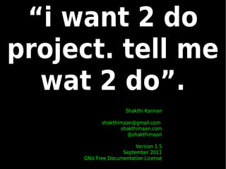 “i want 2 do
project. tell me
  wat 2 do”.
                     Shakthi Kannan

           shakthimaan@gmail.com
                  shakthimaan.com
                     @shakthimaan

                        Version 1.5
                   September 2011
     GNU Free Documentation License
 