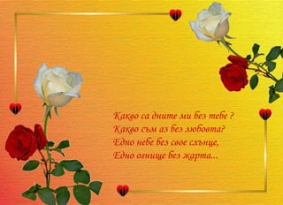 Какво са дните ми без тебе ? Какво съм аз без любовта? Едно небе без свое слънце, Едно огнище без жарта...  