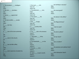 1. The president ____ intelligent.  was  were  2. My sons ____ plumbers.  was  were  3. Donna ____ a good chef.  was  were  4. The two candles ____ purple.  was  were  5. ____ was lazy. She  They  You  6. ____ was at the store yesterday.  I  We  You  7. ____ were in the church.  He  It  We  8. ____ was terrible coffee.  It  They  You  9. ____ were expensive strawberries.  I  She  They  1. Our aunt ____ rich. was not  were not 2. The policeman ____ very angry.  was not  were not  3. The clowns ____ fat.  was not  were not  4. We ____ hungry.  was not  were not  5. I ____ a pretty child.  was not  were not  6. You ____ safe in the elevator.  wasn't  weren't  7.  Their glass ____ shiny.  wasn't  weren't  8. The basketballs ____ on the floor.  wasn't  weren't  9. My eye ____ sore.  wasn't  weren't  10. April ____ a warm month.  wasn't  weren't  ____ her birthday in January?  Was  Were  ____ the movie good?  Was  Were  ____ the doctor in the office?  Was  Were  ____ the lifeguards busy?  Was  Were  ____ I late for work?  Was  Were  ____ the plums yellow?  Was  Were  ____ his hair short?  Was  Were  ____ Sara a student? Was  Were  ____ the potatoes and radishes fresh?  Was  Were  ____ their dishwasher black?  Was  Were  