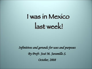 I was in Mexico last week! Infinitives and gerunds for uses and purposes By Profr. José M. Jaramillo S. October, 2008 