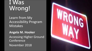 I Was
Wrong!
Learn from My
Accessibility Program
Mistakes
Angela M. Hooker
Accessing Higher Ground
Conference
November 2018
 