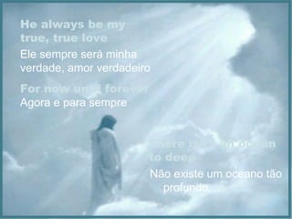 He always be my true, true love Ele sempre será minha verdade, amor verdadeiro For now until forever Agora e para sempre There isn´t an ocean to deep Não existe um oceano tão  profundo, 