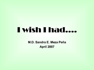 I wish I had…. M.D. Sandra E. Meza Peña April 2007 
