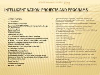  i-NATION PLATFORM
 i-GOVERNMENT
 Smart Land and Environment
 Sustainable INFRASTRUCTURE (Land,
Transportation, Energy, ICT, Water, Waste)
 Sustainable Roads
 GREEN ECONOMY
 INNOVATION INDUSTRY
 ECO, HEALTH, WELLNESS, AND SMART TOURISM
 INNOVATION ECO-CORRIDORS: KNOWLEDGE PARKS,
SCIENCE & TECHNOLOGY PARKS, AGRICULTURE
PARKS, ECO FARMS, AIRPORT CITY PARKS, HARBOR
DEVELOPMENT PARKS, SERVER FARMS, ENERGY
PARKS
 SMART AIRPORT CITIES AND SPACE TOURISTRY
 ECO REGIONS (Districts)
 SMART CITIES (Municipalities)
 GREEN COMMUNITIES (Eco Villages)
 SUSTAINABLE PROPERTY DEVELOPMENTS (Cultural
Smart Settlements, China Eco Towns, Russian
Smart Villages, British Green Communities, etc.)
 Space Touristry,
 Innovation Eco-Corridors,
 KNOWLEDGE LAND
 National Program of Intelligent Sustainable Infrastructure
(Telecommunications, Energy, Transportation, Water, Waste,
Construction, Environment)
 National Program of Innovative ICT and Broadband Knowledge
Economy
 National Program of Smart Eco Territories (communities,
villages, towns, cities, districts, and country)
 National Program of Science, Research and Innovation (Strategy
for Research and Innovation)
 National Program of Knowledge Industry
1. knowledge clusters,
2. university research parks,
3. science and technology parks,
4. healthcare parks,
5. technopolises,
6. business innovation parks,
7. industrial clusters, organic agro-clusters,
8. Smart villages, open economic zones, etc.
 National Program of Smart Social Infrastructure (Governance ,
Economy, Society, institutions, data, policies, laws, regulations
and standards)
 National Program of Smart Government Agencies and State
Corporations
 National Program of Smart Industry, Corporations and Intelligent
Business Management
 National Program of Smart Lifestyle, Creativity and Knowledge
and Persistent Learning
 National Programs of the Smart Health System and Sustainable
Social Insurance System
I-WORLD A. Abdoullaev 2013-2015-2017 All Rights
Reserved
 