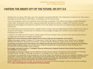  Globally, there are about 700 cities, each with population exceeding 500,000. The infrastructure investment for these cities is
forecasted to be $30 trillion to $40 trillion, cumulatively, over the next 20 years
 Three city archetypes need to be considered: New build cities, as Masdar in Abu Dhabi and Songdo in Korea; Developed market
cities; Developing market cities, adopting sustainable development policies, intelligent ICT networks, and eco-engineering
technologies and solutions to optimize community assets and resources and protect energy reserves, land and environment.
 The United Cities and Local Governments, a global network of cities, local and regional governments, defines smart cities as
using new technologies, the promotion of innovation and knowledge management to become more liveable, functional,
competitive and modern.
 In essence, the Ideal Future City makes a unified project of three innovative cities, as three critical layers/levels planned,
managed and coordinated as integral multi-projects:
 Digital/ICT/Hi-Tech/Ubiquitous/Cyber/Mobile/Smart Cyprus (Districts, Municipalities, Communities)
 (Digital/Information Capital; Intelligent ICT Infrastructure, Multi-Play Telecom Networks, Smart Governance, Intelligent
Management Platforms, Ubiquitous Computation, Network-integrated Buildings, Digital Communities, Virtual Lifestyle)
 Sustainable/Ecological/Green/Zero-Carbon/Zero-Waste/Zero-Energy/Nature Friendly/Eco Cyprus (Districts,
Municipalities, Communities) (Natural Capital; Natural Resources, Physical Capital, Green Energy Networks, Green
Buildings, Eco-Environment, Eco Communities, Green Lifestyle)
 Knowledge/Learning/Innovation/ /Intelligent/Science/Intellectual/LivingLab/Creative/Human/Social
Cyprus (Districts, Municipalities, Communities)
 (Knowledge or Innovation Capital; Human/Intellectual Capital, Social Capital and Networks, Social Cohesion, Knowledge
Triangles/Health Triangles, Knowledge EcoSystems, Knowledge Communities, Intelligent/Smart Lifestyle)
 The blueprint for sustainable urban development, the Smart Green City, defined as 3.0 City, is to originate intelligent world’s
urbanization enhancing urban wealth, performance and competitiveness, and promoting smart innovation and creativity,
education, art and medicine, science and technology, industry and commerce, transportation and mobility, social
communications and public administration and environment conservation.
 SMART TERRITORIES OF THE FUTURE: The EU Smart Communities and Cities Prototype: 3.0 City, from Dumb to Intelligent
Cities. http://www.slideshare.net/ashabook/30-cityeu-prototype
I-WORLD A. Abdoullaev 2013-2015-
2017 All Rights Reserved
 