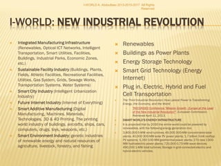  SMART ECO INDUSTRY, a sector of nation’s sustainable economy; the stock of basic facilities of capital equipment to function for a smart
country/area/region; a group of productive enterprises and organizations that produce or supply innovative goods, services, or sustainable sources of
income.
 Smart industries are reclassified as primary, secondary and tertiary, but as closely interconnected.
 Primary industry
 It covers genetic industries of renewable natural resources of agriculture, livestock, forestry, fishing , and natural processes as
renewable energy resources (solar energy, hydroenergy, geothermal energy, airthemal energy, wind energy, bioenergy and landfill gas, LFG, and
energy from sewage thermal technologies, WTE plants).
 It is downsizing extractive industries of mining of mineral ores, quarrying of stone and extraction of mineral fuels, considering it as part of national
infrastructure.
 Secondary or smart manufacturing industry
 Secondary or smart manufacturing industry, heavy and light industries, takes the replacable raw materials and goods to economically process into
resource-efficient consumer goods and products; building sustainable capital goods.
 It is optimizing energy-producing industries, aviation, construction/housing, automobile, chemical, coal, electronics, computer, steel trucking, oil,
shipbuilding, fashion, film, show biz, fashion, and arms industries
 Tertiary or smart service industry,
 It produces no tangible goods, provide services, intangible gains or generate sustainable wealth and prosperity, a mix of private and government
enterprises.
 It includes:
 Smart banking, finance, insurance, investment and real estate services;
 smart wholesale, retail, and resale trade;
 Smart transportation, information and communications services; professional, consulting, legal and personal services;
 Sustainable tourism, hotels, restaurants and entertainment;
 Smart repair and maintenance services;
 Smart education and teaching;
 Smart health, social welfare, administrative, police, security, and defence services.
 Smart Sustainable Industry is the base for knowledge society and economy, marked by innovative economy, intelligent services,
knowledge, research and innovation
I-WORLD A. Abdoullaev 2013-2015-
2017 All Rights Reserved
 