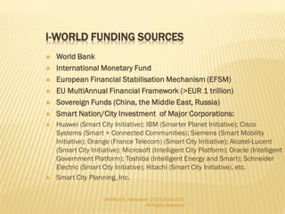  Smart World is to extend its influence beyond
the earth’s scope as mass space tourism
business and deep space exploration
 A web-based survey suggested that over 70% of
those surveyed wanted less than or equal to 2
weeks in space; in addition, 88% wanted to
spacewalk (only 14% of these would do it for a
50% premium), and 21% wanted a hotel or
space station
 Initially, the wealthy will serve as a focus group
for the space tourism services, working out the
logistic, comfort, and safety that may currently
be present in the emerging space tourism
industry.
 Expected economic growth of space research
tourism is significant. For example, Virgin
Galactic has sold 500 tickets worth $200,000
dollars each as of 2012. Its ticket sales are
expected to increase by the year 2013, when
Virgin Galactic is planning to begin flights.
I-WORLD A. Abdoullaev 2013-2015-2017 All Rights
Reserved
 