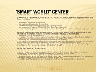 I-WORLD A. Abdoullaev 2013-2015-2017
All Rights Reserved
 World Bank
 International Monetary Fund
 European Financial Stabilisation Mechanism (EFSM)
 EU MultiAnnual Financial Framework (>EUR 1 trillion)
 Sovereign Funds (China, the Middle East, Russia)
 Smart Nation/City Investment of Major Corporations:
 Huawei (Smart City Initiative); IBM (Smarter Planet Initiative); Cisco
Systems (Smart + Connected Communities); Siemens (Smart Mobility
Initiative); Orange (France Telecom) (Smart City Initiative); Alcatel-Lucent
(Smart City Initiative); Microsoft (Intelligent City Platform); Oracle
(Intelligent Government Platform); Toshiba (Intelligent Energy and Smart);
Schneider Electric (Smart City Initiative); Hitachi (Smart City Initiative), etc.
 Smart City Planning, Inc.
 